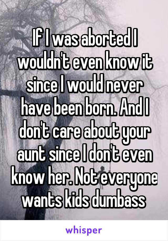 If I was aborted I wouldn't even know it since I would never have been born. And I don't care about your aunt since I don't even know her. Not everyone wants kids dumbass 