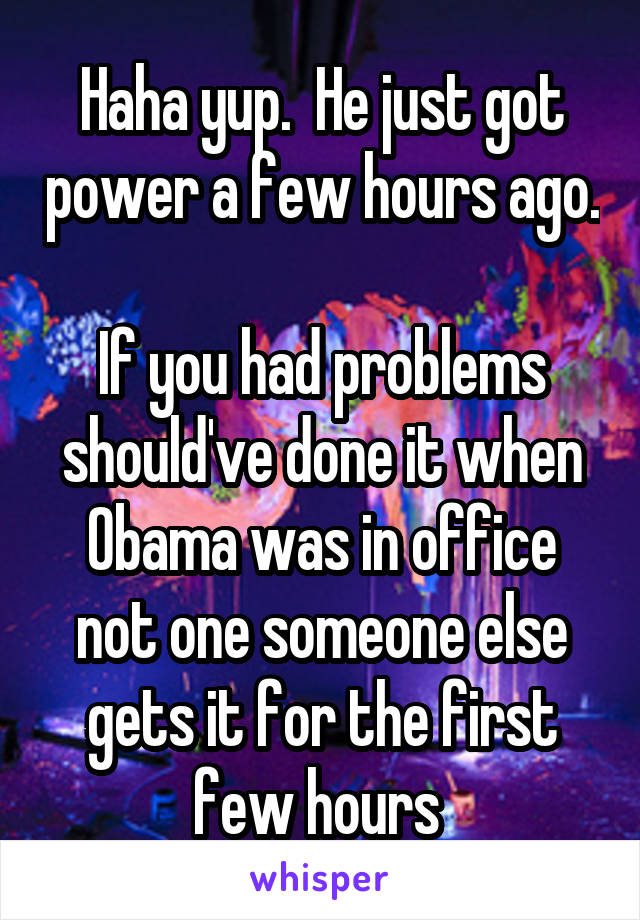 Haha yup.  He just got power a few hours ago. 
If you had problems should've done it when Obama was in office not one someone else gets it for the first few hours 