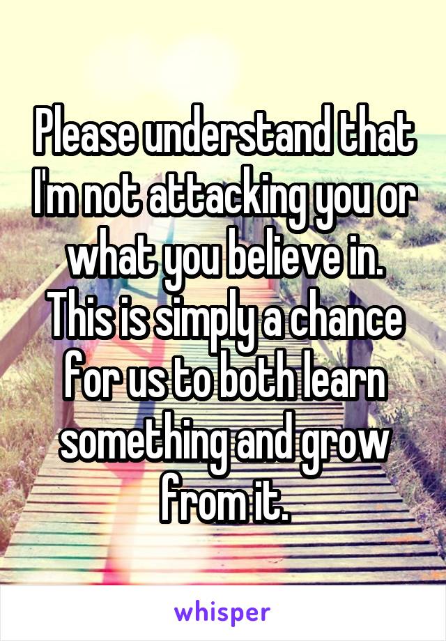 Please understand that I'm not attacking you or what you believe in. This is simply a chance for us to both learn something and grow from it.