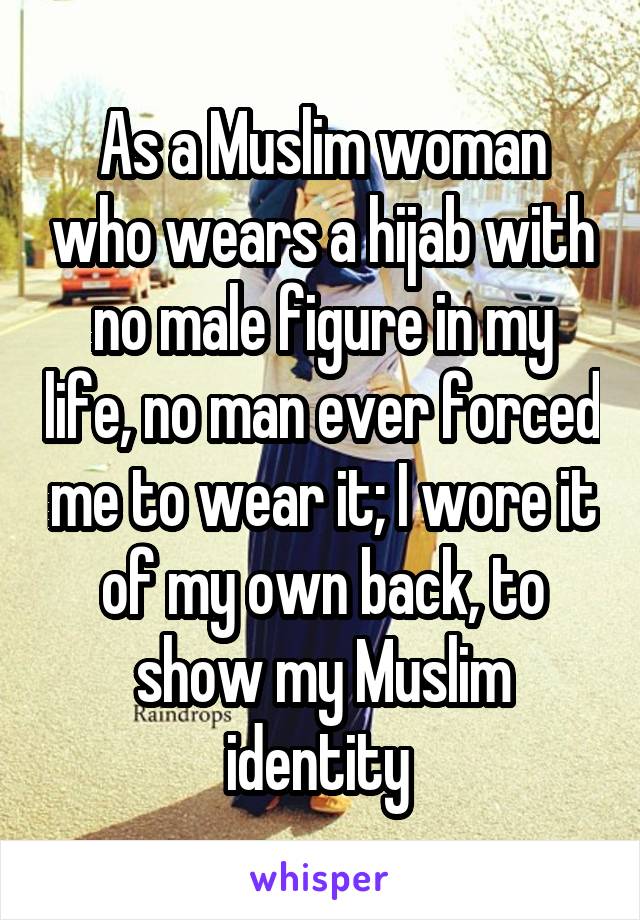 As a Muslim woman who wears a hijab with no male figure in my life, no man ever forced me to wear it; I wore it of my own back, to show my Muslim identity 