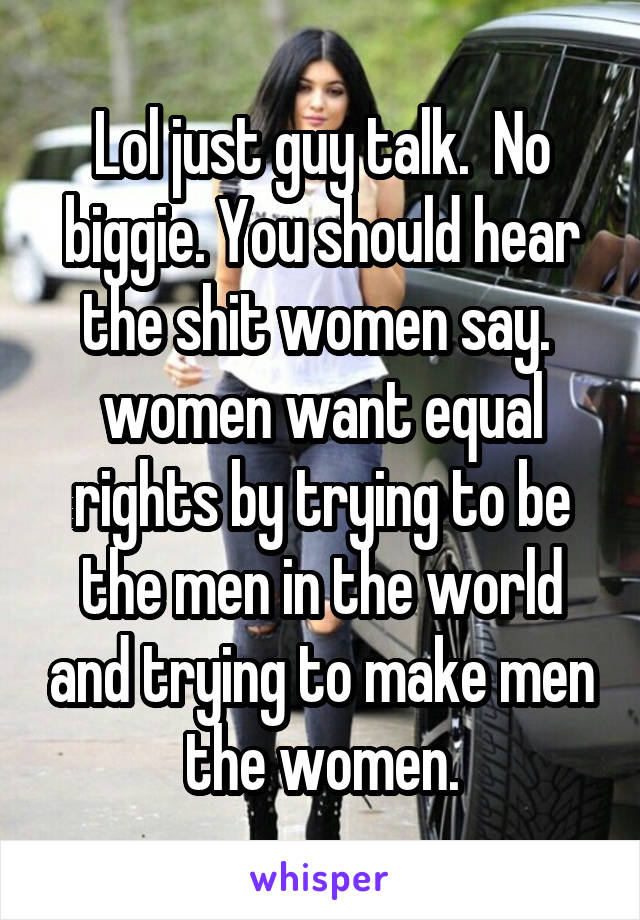 Lol just guy talk.  No biggie. You should hear the shit women say.  women want equal rights by trying to be the men in the world and trying to make men the women.