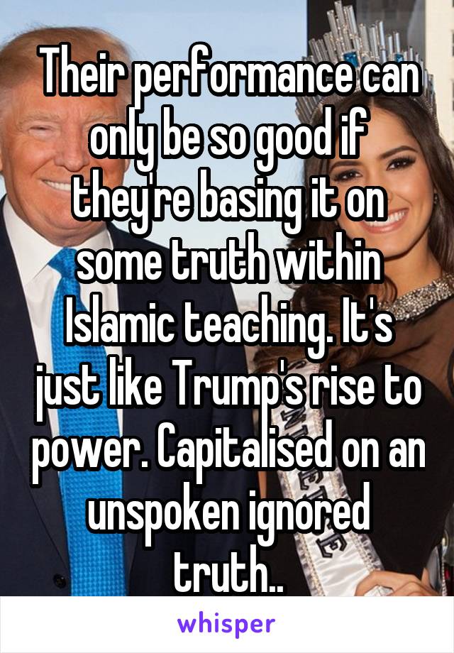 Their performance can only be so good if they're basing it on some truth within Islamic teaching. It's just like Trump's rise to power. Capitalised on an unspoken ignored truth..