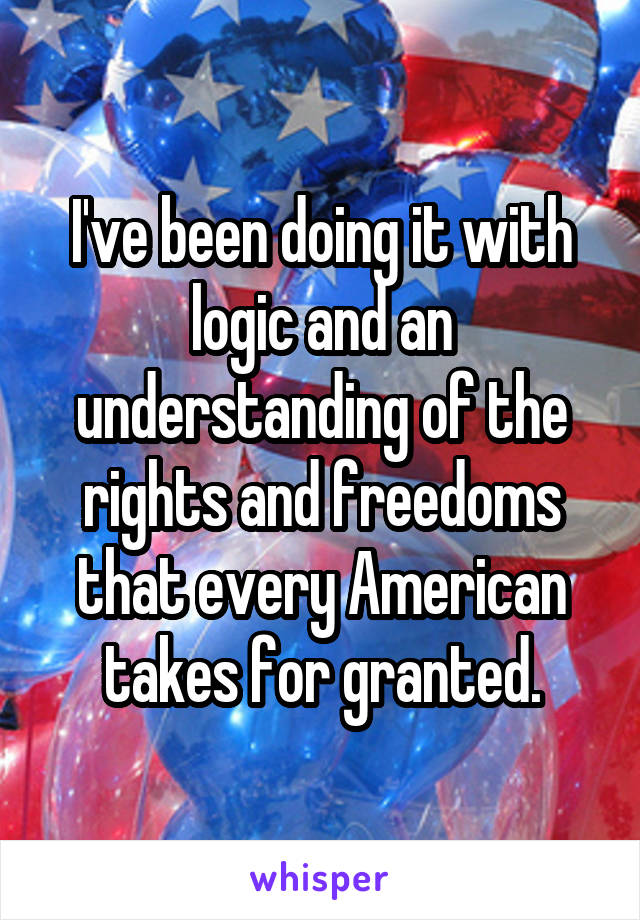 I've been doing it with logic and an understanding of the rights and freedoms that every American takes for granted.