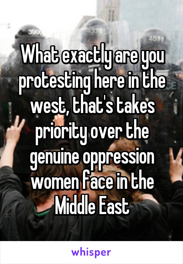 What exactly are you protesting here in the west, that's takes priority over the genuine oppression women face in the Middle East