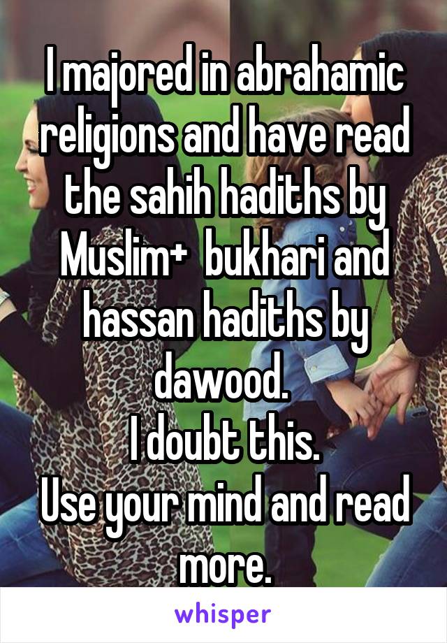 I majored in abrahamic religions and have read the sahih hadiths by Muslim+  bukhari and hassan hadiths by dawood. 
I doubt this.
Use your mind and read more.