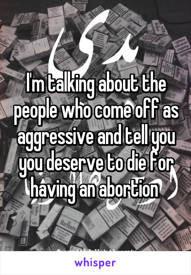 I'm talking about the people who come off as aggressive and tell you you deserve to die for having an abortion 