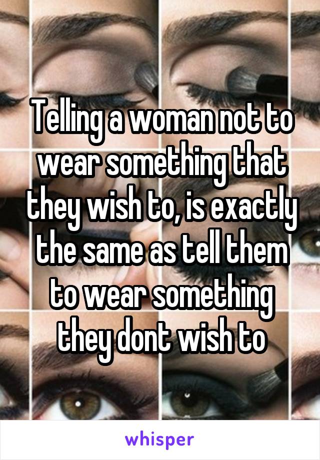 Telling a woman not to wear something that they wish to, is exactly the same as tell them to wear something they dont wish to