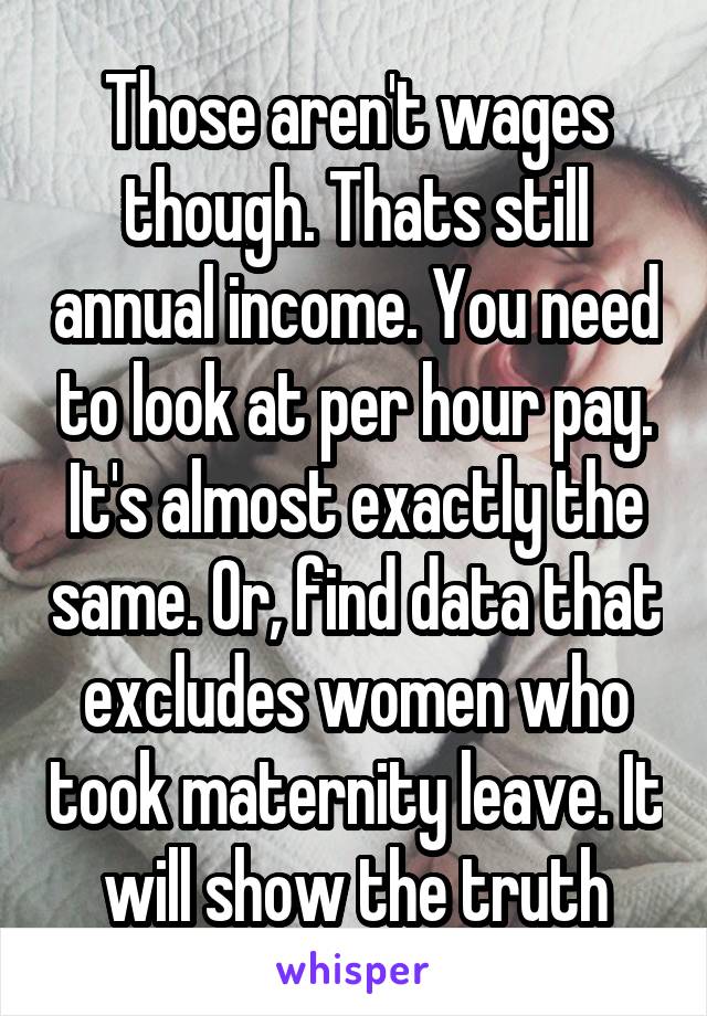 Those aren't wages though. Thats still annual income. You need to look at per hour pay. It's almost exactly the same. Or, find data that excludes women who took maternity leave. It will show the truth