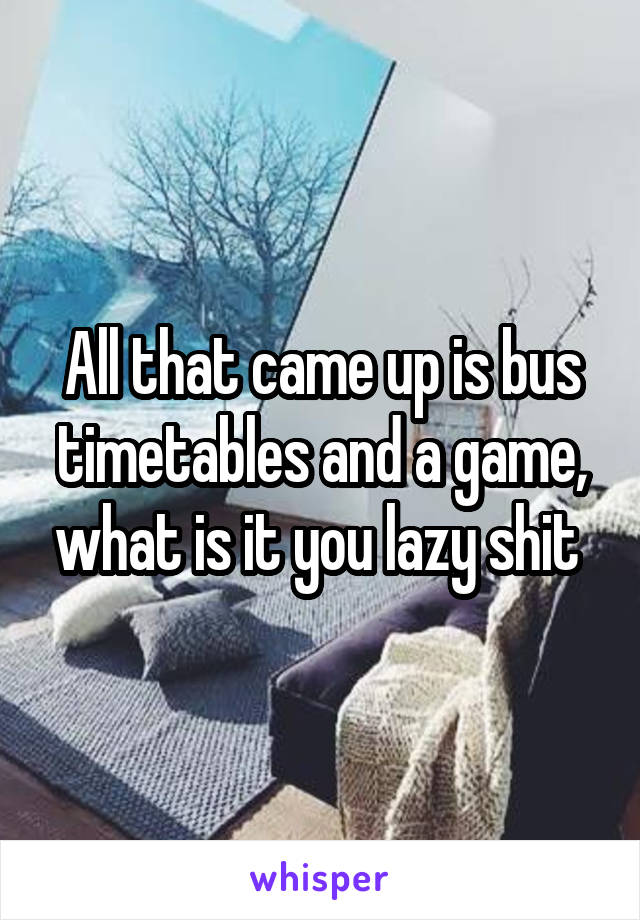 All that came up is bus timetables and a game, what is it you lazy shit 