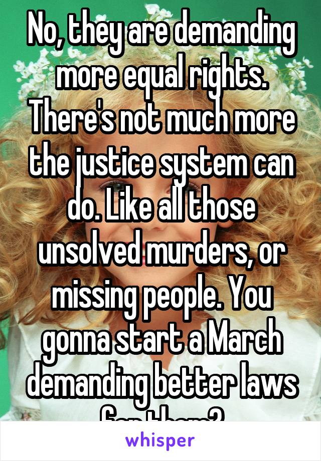 No, they are demanding more equal rights. There's not much more the justice system can do. Like all those unsolved murders, or missing people. You gonna start a March demanding better laws for them?