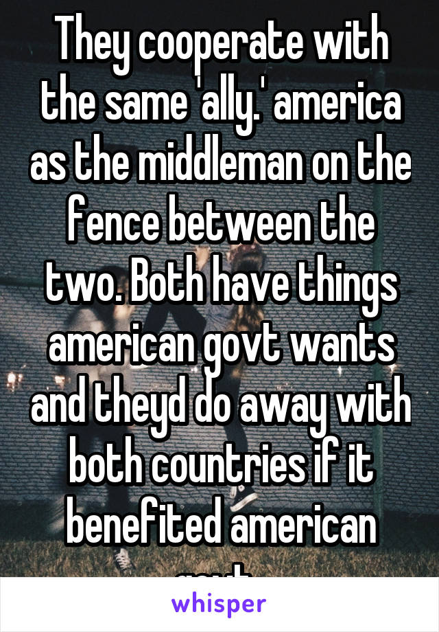 They cooperate with the same 'ally.' america as the middleman on the fence between the two. Both have things american govt wants and theyd do away with both countries if it benefited american govt. 