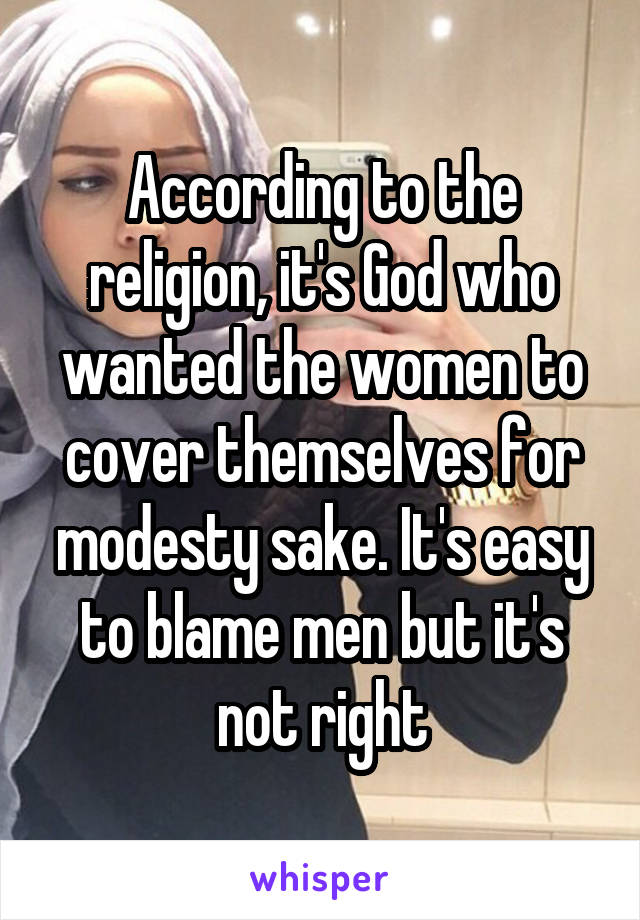 According to the religion, it's God who wanted the women to cover themselves for modesty sake. It's easy to blame men but it's not right