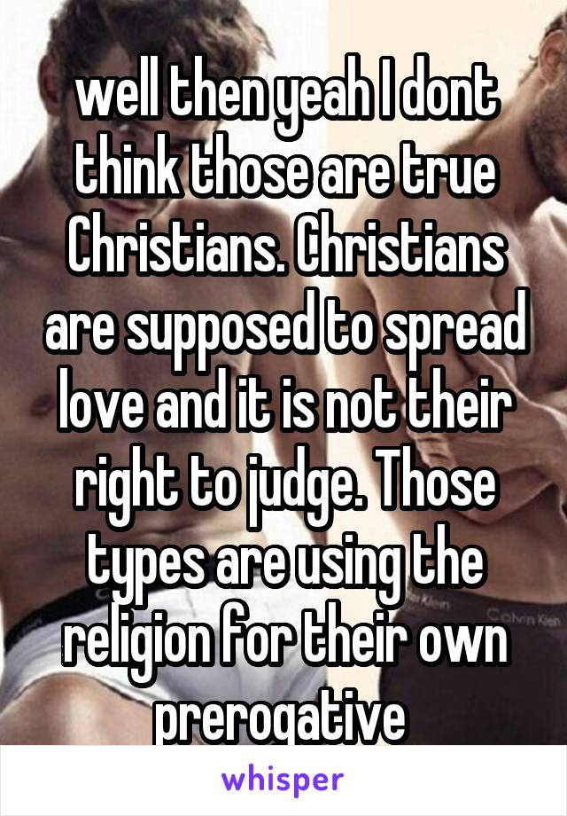 well then yeah I dont think those are true Christians. Christians are supposed to spread love and it is not their right to judge. Those types are using the religion for their own prerogative 