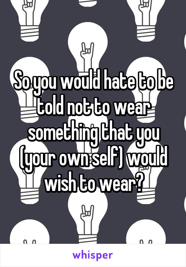 So you would hate to be told not to wear something that you (your own self) would wish to wear?