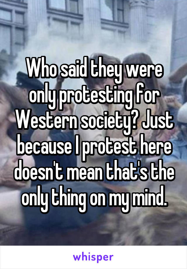 Who said they were only protesting for Western society? Just because I protest here doesn't mean that's the only thing on my mind.