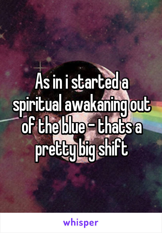 As in i started a spiritual awakaning out of the blue - thats a pretty big shift