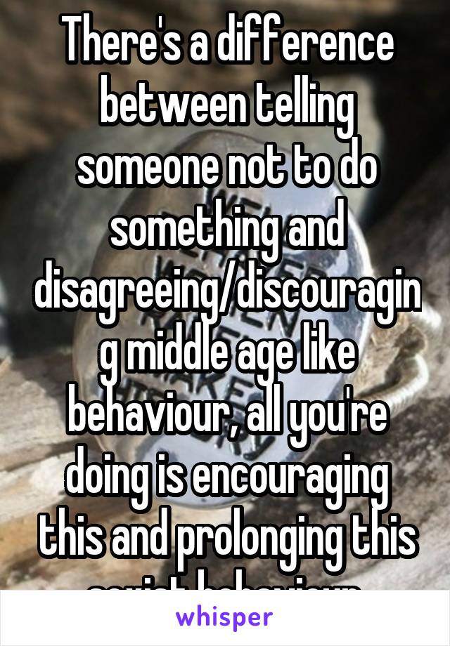 There's a difference between telling someone not to do something and disagreeing/discouraging middle age like behaviour, all you're doing is encouraging this and prolonging this sexist behaviour 