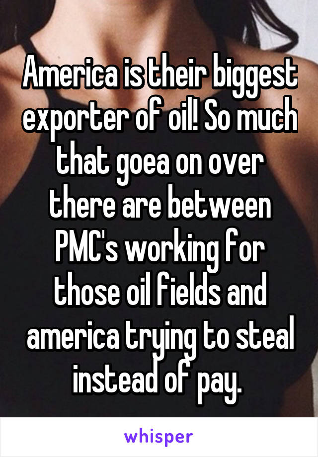 America is their biggest exporter of oil! So much that goea on over there are between PMC's working for those oil fields and america trying to steal instead of pay. 