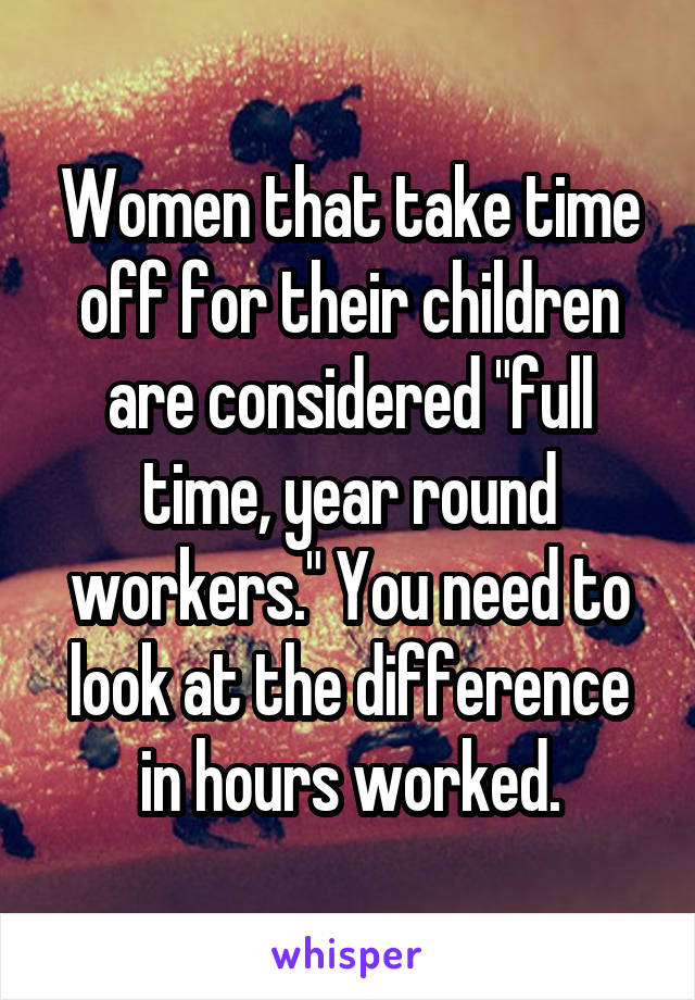 Women that take time off for their children are considered "full time, year round workers." You need to look at the difference in hours worked.