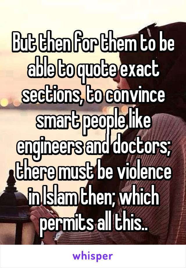 But then for them to be able to quote exact sections, to convince smart people like engineers and doctors; there must be violence in Islam then; which permits all this..