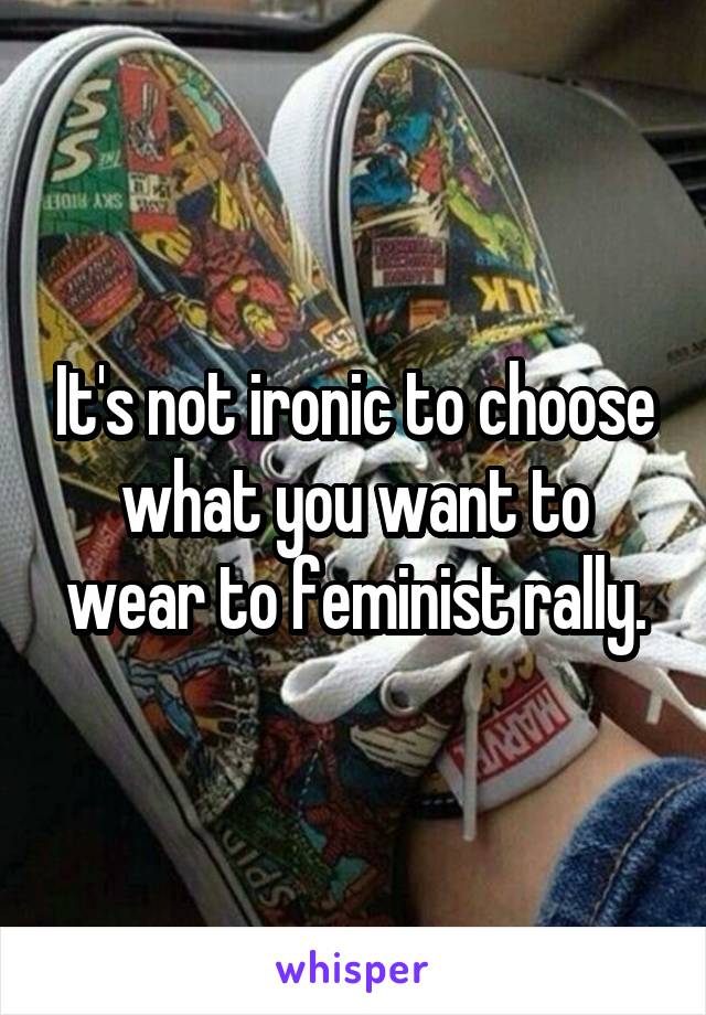 It's not ironic to choose what you want to wear to feminist rally.