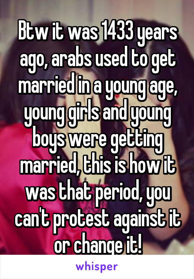 Btw it was 1433 years ago, arabs used to get married in a young age, young girls and young boys were getting married, this is how it was that period, you can't protest against it or change it!