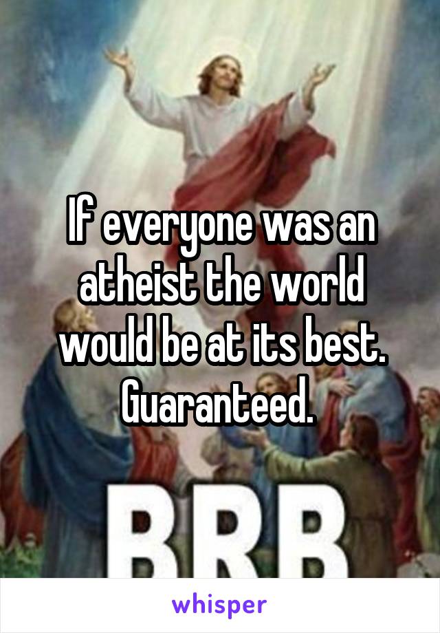 If everyone was an atheist the world would be at its best. Guaranteed. 