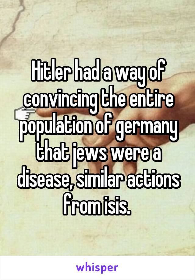 Hitler had a way of convincing the entire population of germany that jews were a disease, similar actions from isis. 