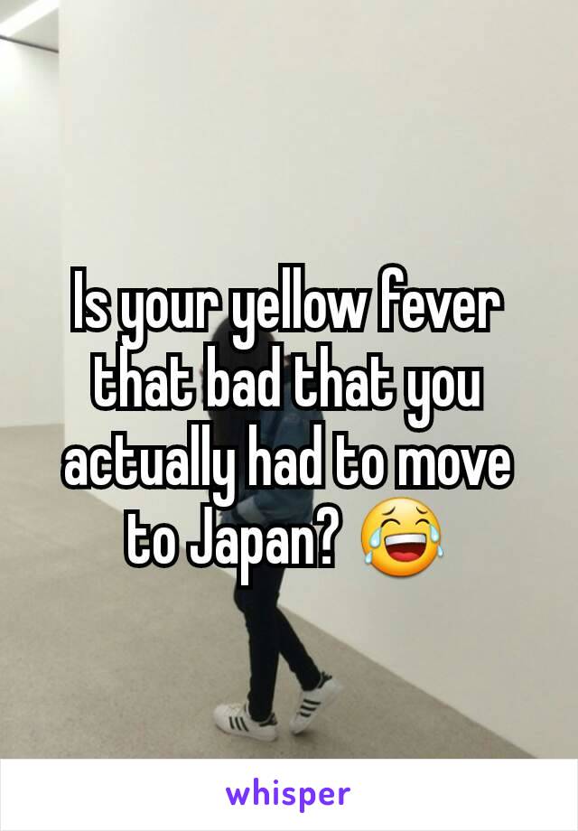 Is your yellow fever that bad that you actually had to move to Japan? 😂