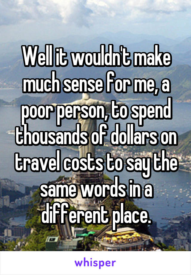 Well it wouldn't make much sense for me, a poor person, to spend thousands of dollars on travel costs to say the same words in a different place.