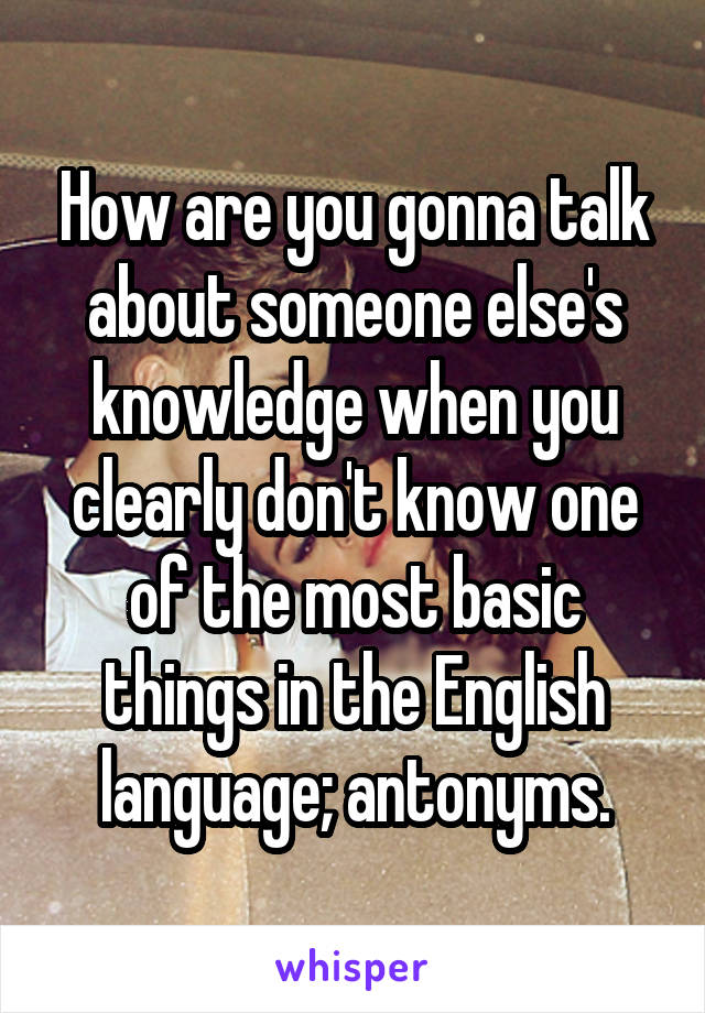 How are you gonna talk about someone else's knowledge when you clearly don't know one of the most basic things in the English language; antonyms.