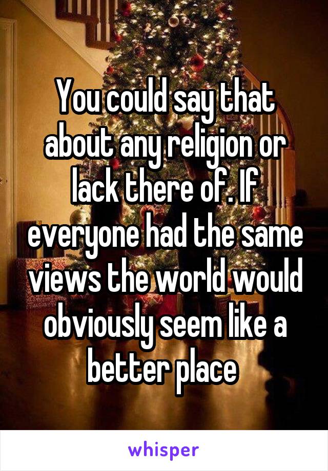 You could say that about any religion or lack there of. If everyone had the same views the world would obviously seem like a better place 