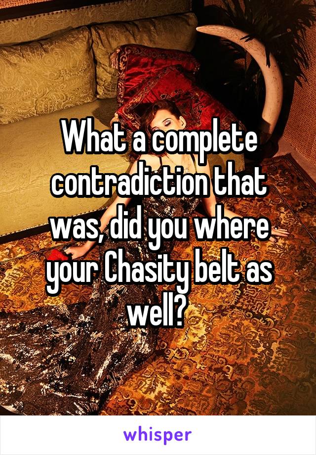 What a complete contradiction that was, did you where your Chasity belt as well? 