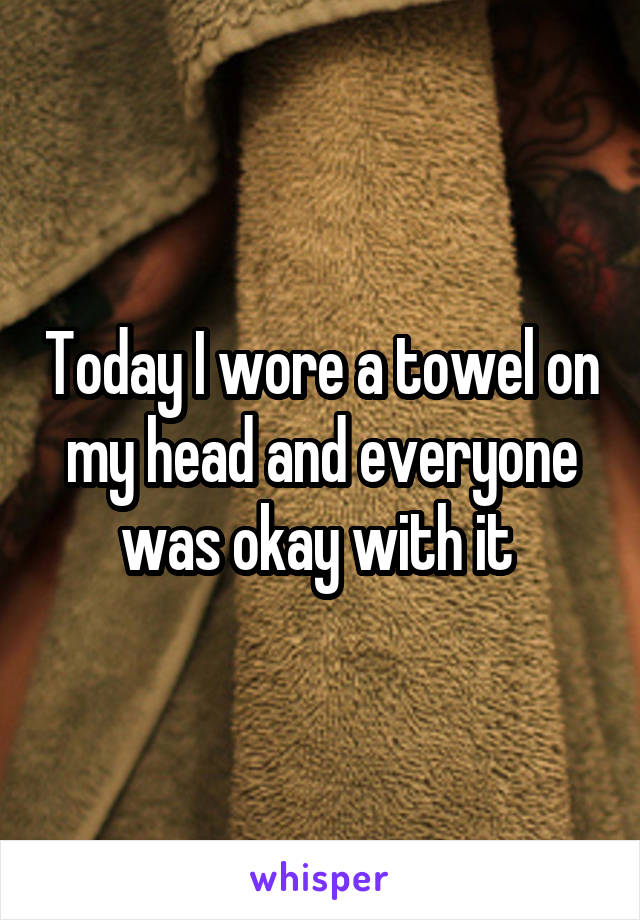 Today I wore a towel on my head and everyone was okay with it 