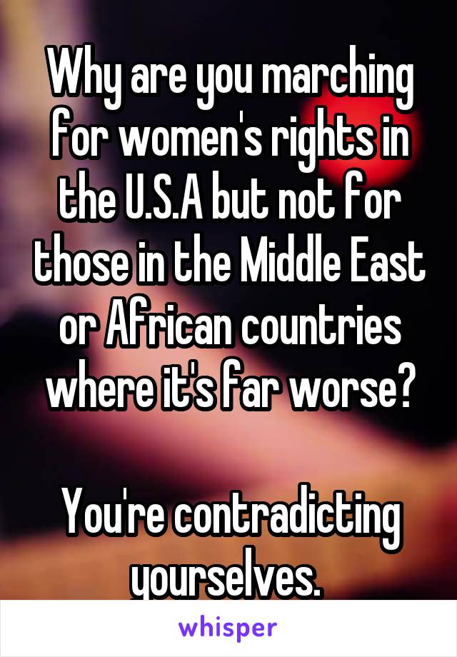 Why are you marching for women's rights in the U.S.A but not for those in the Middle East or African countries where it's far worse?

You're contradicting yourselves. 