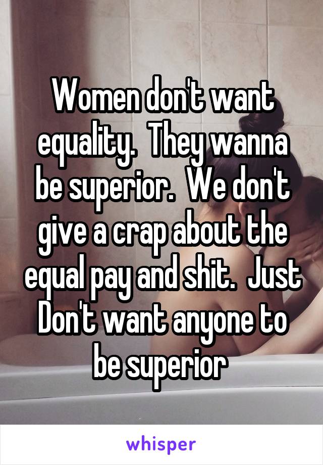 Women don't want equality.  They wanna be superior.  We don't give a crap about the equal pay and shit.  Just Don't want anyone to be superior 