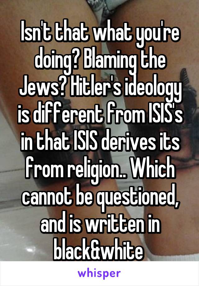 Isn't that what you're doing? Blaming the Jews? Hitler's ideology is different from ISIS's in that ISIS derives its from religion.. Which cannot be questioned, and is written in black&white 