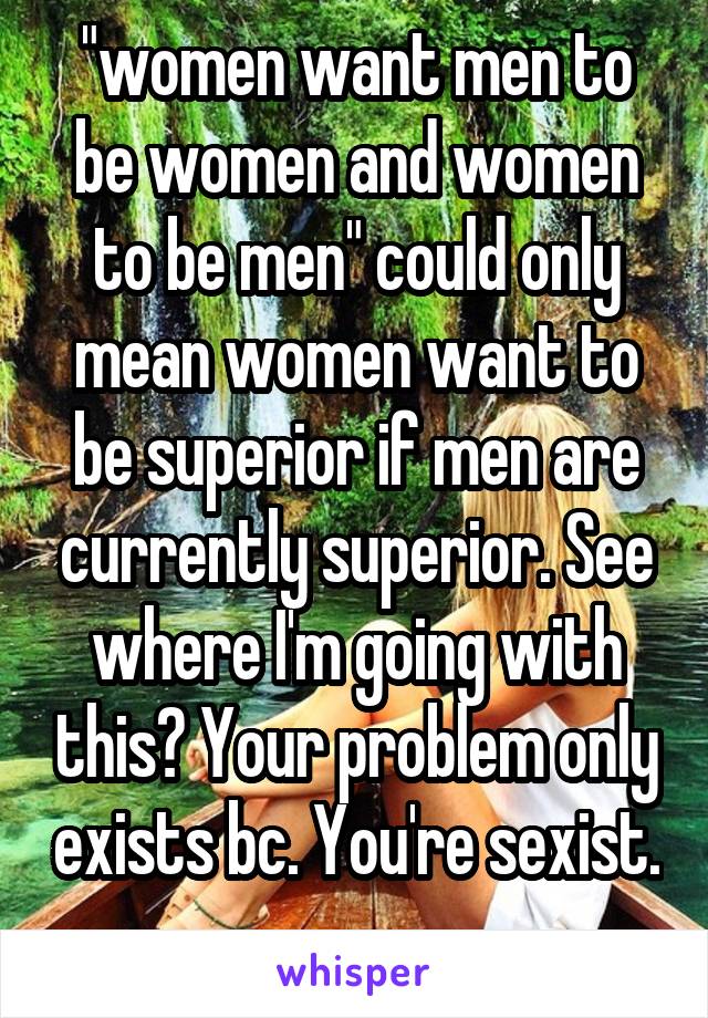 "women want men to be women and women to be men" could only mean women want to be superior if men are currently superior. See where I'm going with this? Your problem only exists bc. You're sexist. 