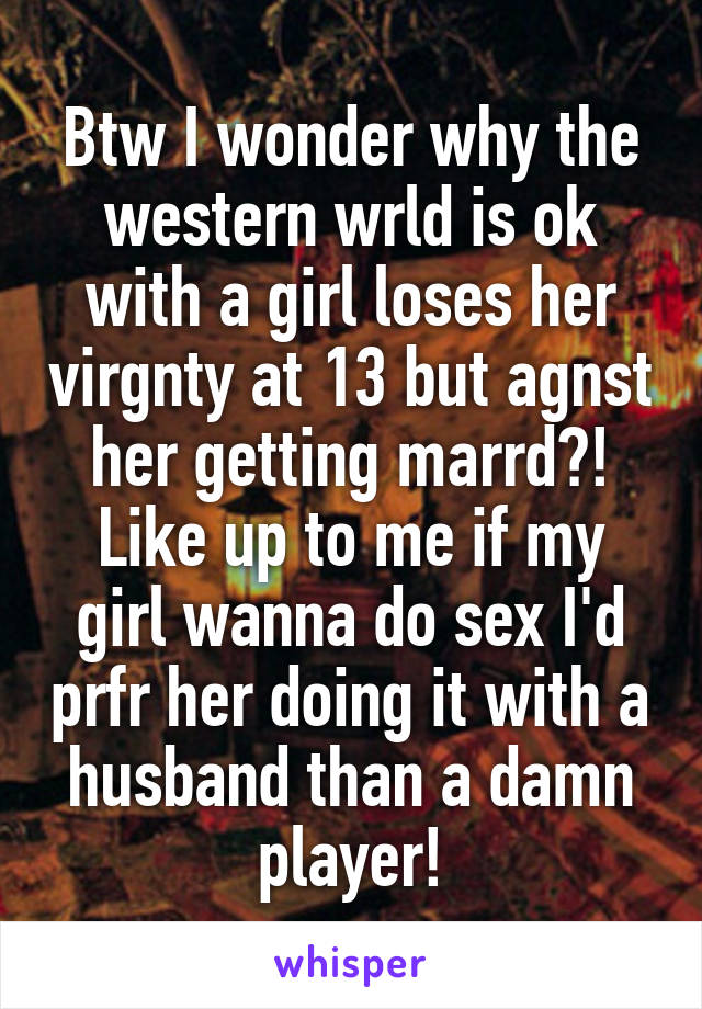 Btw I wonder why the western wrld is ok with a girl loses her virgnty at 13 but agnst her getting marrd?! Like up to me if my girl wanna do sex I'd prfr her doing it with a husband than a damn player!