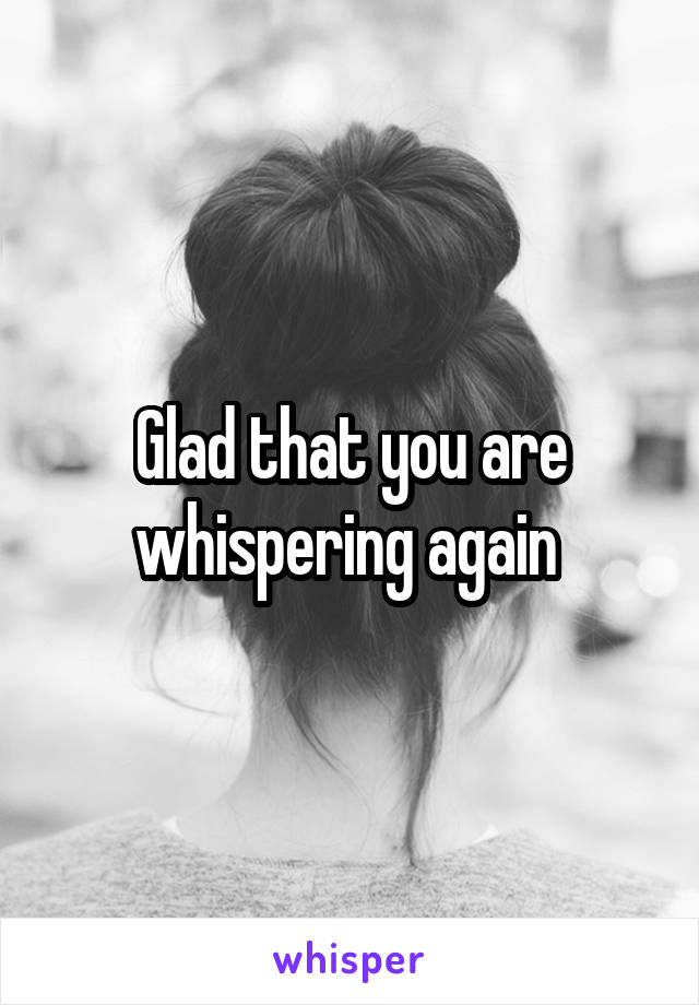 Glad that you are whispering again 