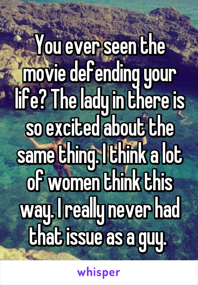 You ever seen the movie defending your life? The lady in there is so excited about the same thing. I think a lot of women think this way. I really never had that issue as a guy. 