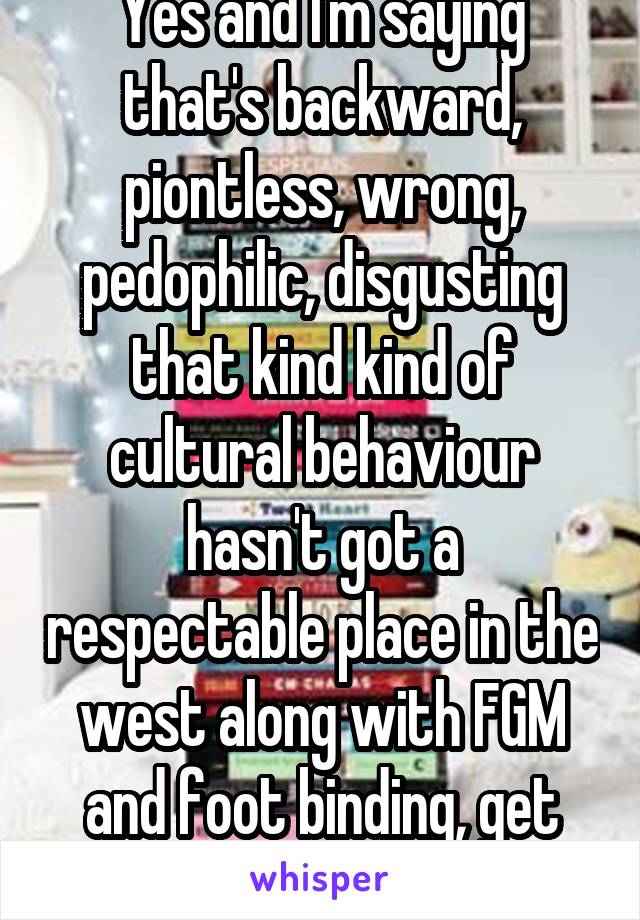 Yes and I'm saying that's backward, piontless, wrong, pedophilic, disgusting that kind kind of cultural behaviour hasn't got a respectable place in the west along with FGM and foot binding, get withit