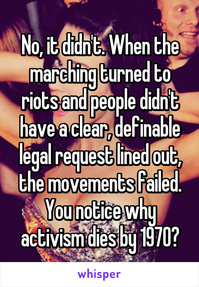 No, it didn't. When the marching turned to riots and people didn't have a clear, definable legal request lined out, the movements failed. You notice why activism dies by 1970?