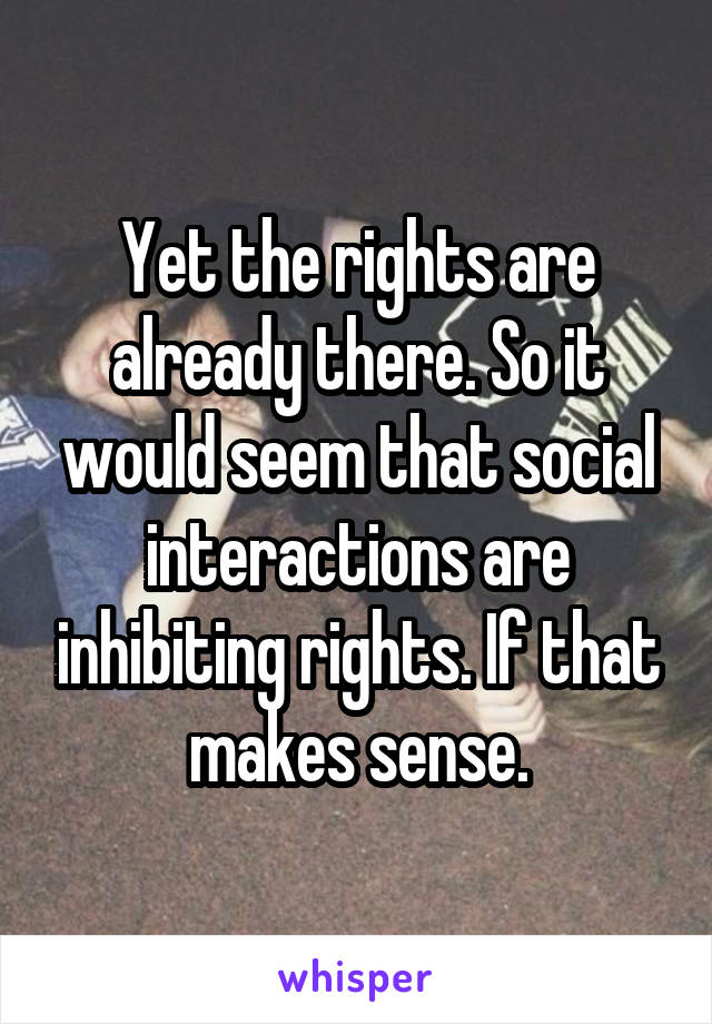 Yet the rights are already there. So it would seem that social interactions are inhibiting rights. If that makes sense.