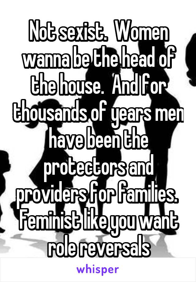 Not sexist.  Women wanna be the head of the house.  And for thousands of years men have been the protectors and providers for families. 
Feminist like you want role reversals