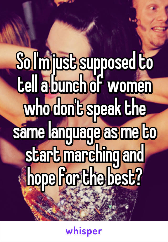 So I'm just supposed to tell a bunch of women who don't speak the same language as me to start marching and hope for the best?