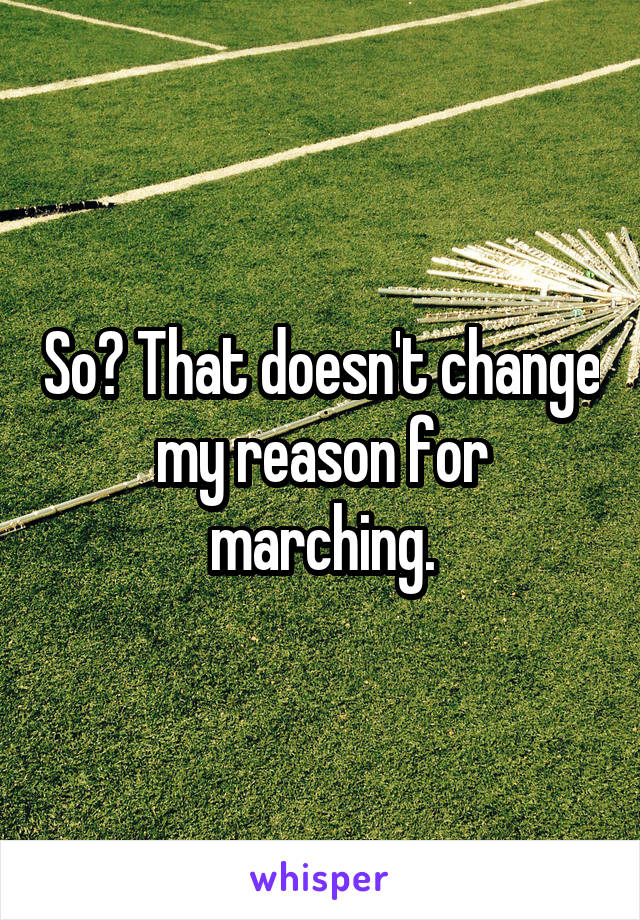 So? That doesn't change my reason for marching.