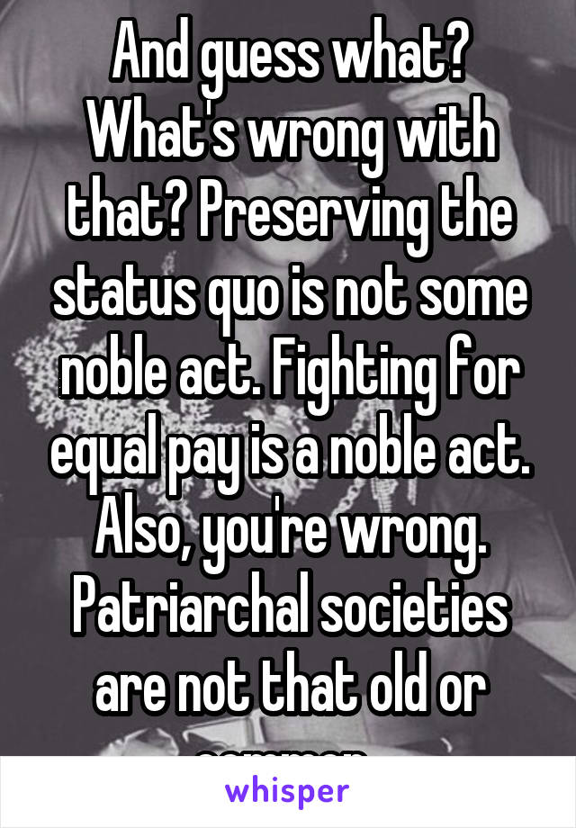 And guess what? What's wrong with that? Preserving the status quo is not some noble act. Fighting for equal pay is a noble act. Also, you're wrong. Patriarchal societies are not that old or common. 