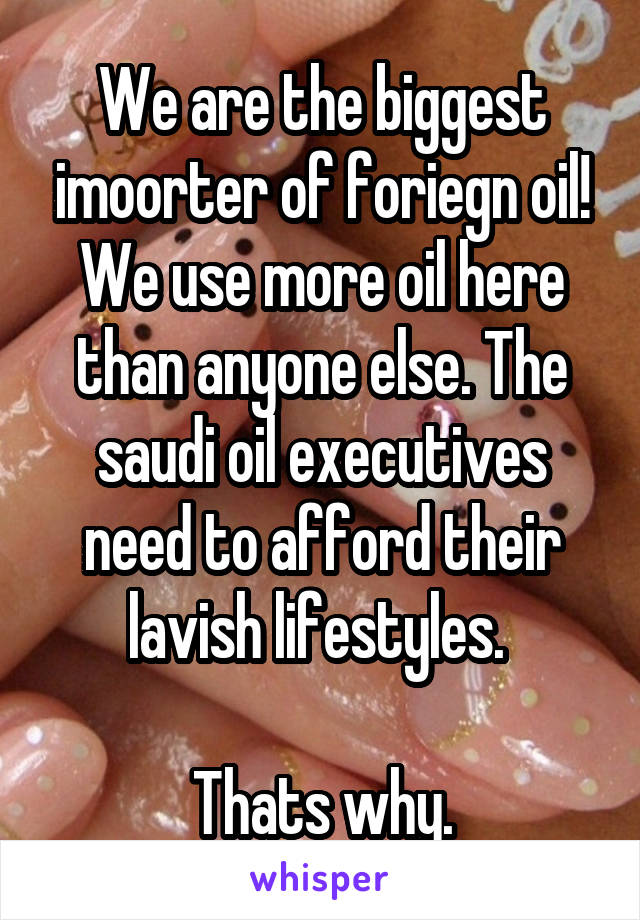 We are the biggest imoorter of foriegn oil! We use more oil here than anyone else. The saudi oil executives need to afford their lavish lifestyles. 

 Thats why. 