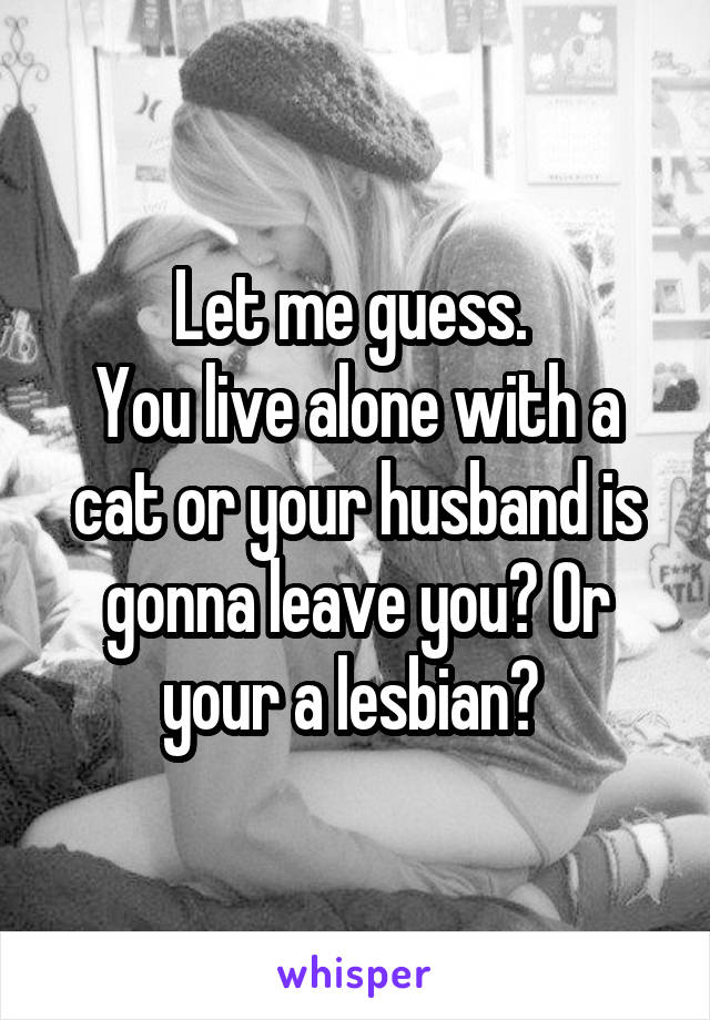 Let me guess. 
You live alone with a cat or your husband is gonna leave you? Or your a lesbian? 